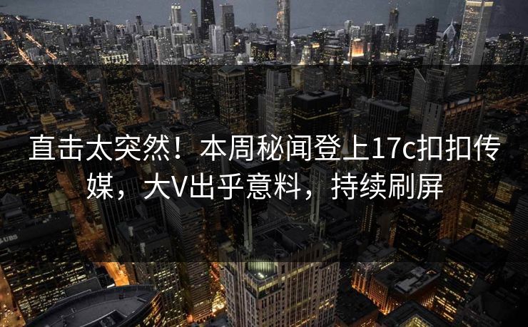 直击太突然！本周秘闻登上17c扣扣传媒，大V出乎意料，持续刷屏
