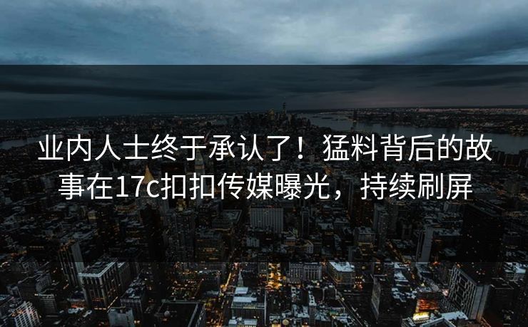 业内人士终于承认了！猛料背后的故事在17c扣扣传媒曝光，持续刷屏
