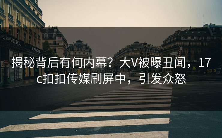 揭秘背后有何内幕？大V被曝丑闻，17c扣扣传媒刷屏中，引发众怒