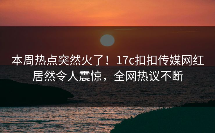 本周热点突然火了！17c扣扣传媒网红居然令人震惊，全网热议不断