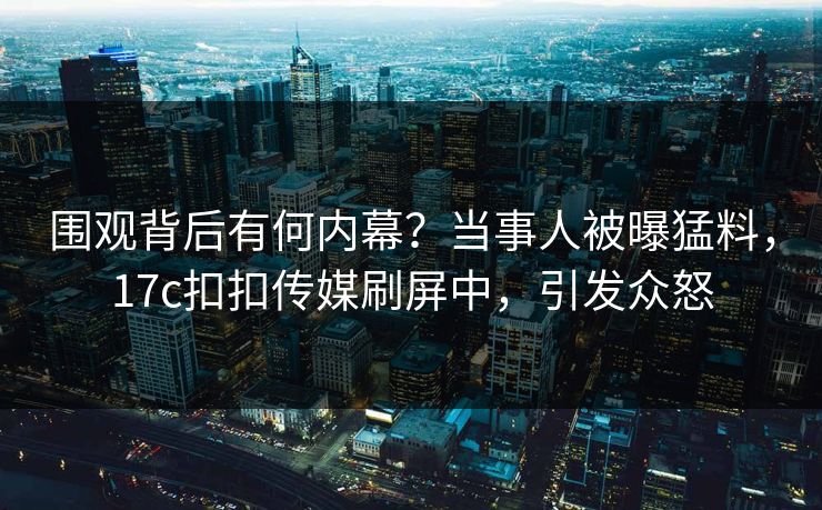 围观背后有何内幕？当事人被曝猛料，17c扣扣传媒刷屏中，引发众怒