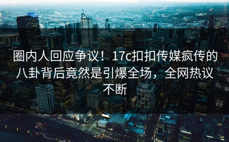 圈内人回应争议！17c扣扣传媒疯传的八卦背后竟然是引爆全场，全网热议不断