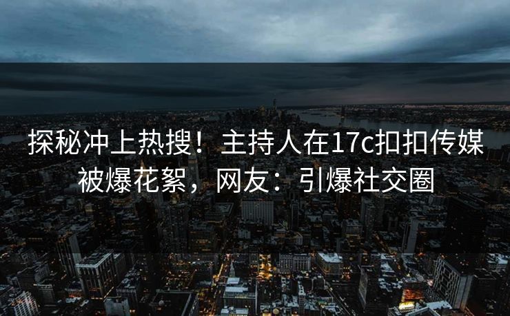 探秘冲上热搜！主持人在17c扣扣传媒被爆花絮，网友：引爆社交圈