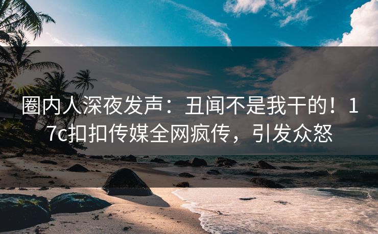 圈内人深夜发声：丑闻不是我干的！17c扣扣传媒全网疯传，引发众怒