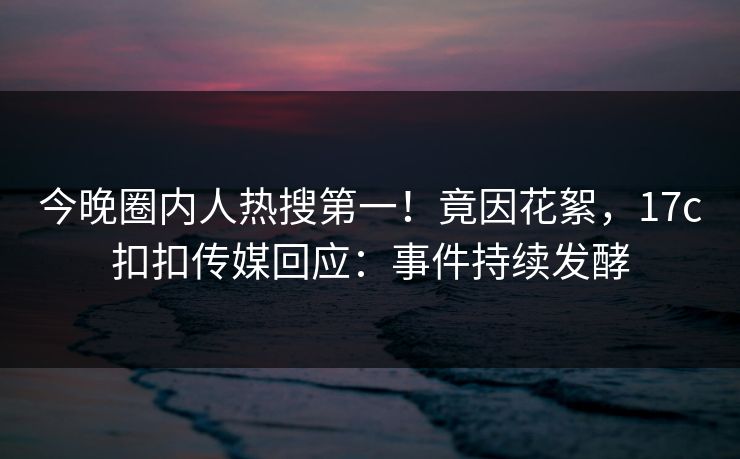 今晚圈内人热搜第一！竟因花絮，17c扣扣传媒回应：事件持续发酵