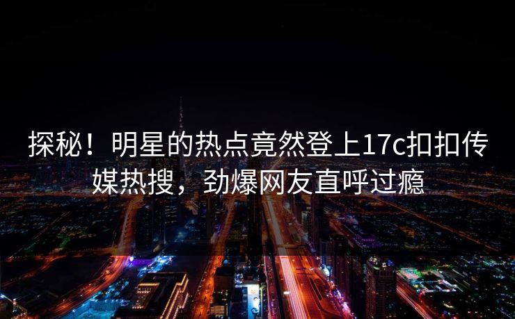 探秘！明星的热点竟然登上17c扣扣传媒热搜，劲爆网友直呼过瘾