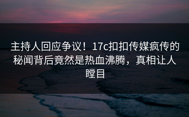 主持人回应争议！17c扣扣传媒疯传的秘闻背后竟然是热血沸腾，真相让人瞠目