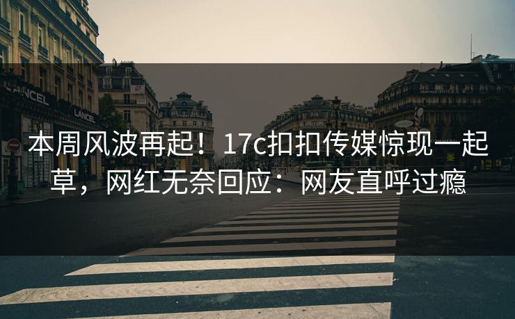 本周风波再起！17c扣扣传媒惊现一起草，网红无奈回应：网友直呼过瘾