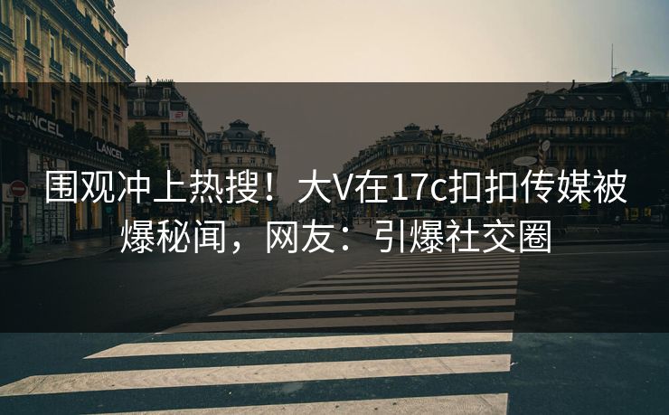 围观冲上热搜！大V在17c扣扣传媒被爆秘闻，网友：引爆社交圈