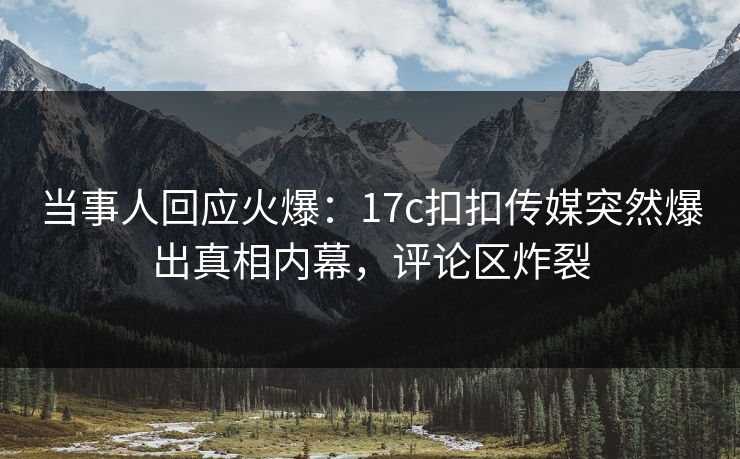 当事人回应火爆：17c扣扣传媒突然爆出真相内幕，评论区炸裂