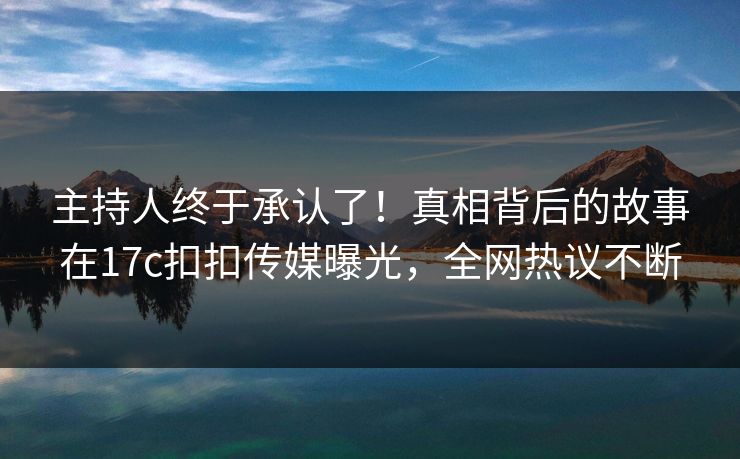 主持人终于承认了！真相背后的故事在17c扣扣传媒曝光，全网热议不断