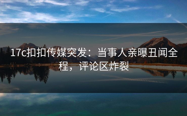 17c扣扣传媒突发：当事人亲曝丑闻全程，评论区炸裂