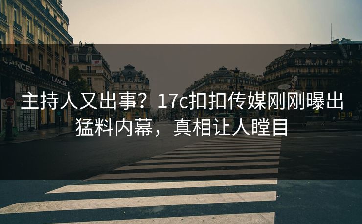 主持人又出事？17c扣扣传媒刚刚曝出猛料内幕，真相让人瞠目