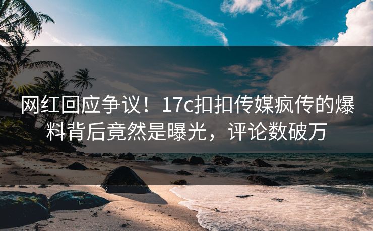 网红回应争议！17c扣扣传媒疯传的爆料背后竟然是曝光，评论数破万