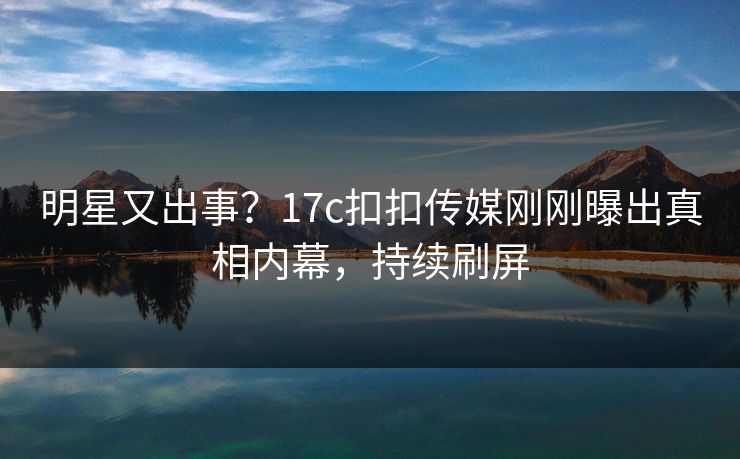 明星又出事？17c扣扣传媒刚刚曝出真相内幕，持续刷屏