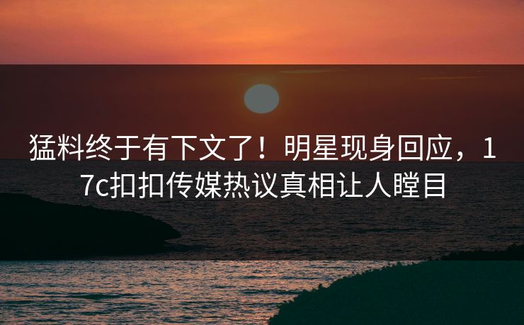 猛料终于有下文了！明星现身回应，17c扣扣传媒热议真相让人瞠目
