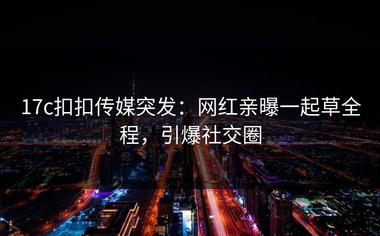 17c扣扣传媒突发：网红亲曝一起草全程，引爆社交圈