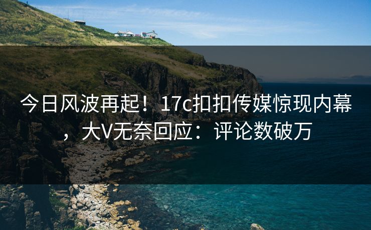 今日风波再起！17c扣扣传媒惊现内幕，大V无奈回应：评论数破万