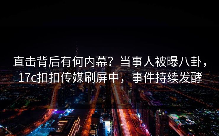 直击背后有何内幕？当事人被曝八卦，17c扣扣传媒刷屏中，事件持续发酵