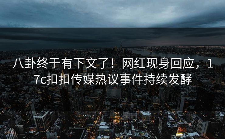 八卦终于有下文了！网红现身回应，17c扣扣传媒热议事件持续发酵