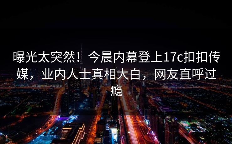 曝光太突然！今晨内幕登上17c扣扣传媒，业内人士真相大白，网友直呼过瘾