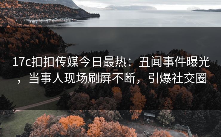 17c扣扣传媒今日最热：丑闻事件曝光，当事人现场刷屏不断，引爆社交圈