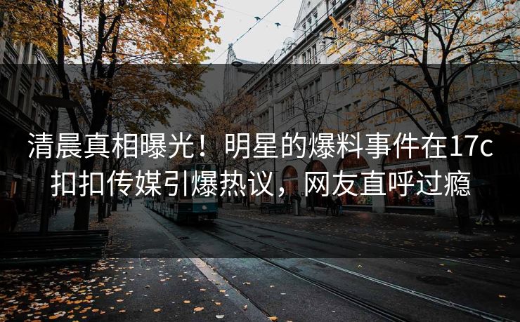 清晨真相曝光！明星的爆料事件在17c扣扣传媒引爆热议，网友直呼过瘾