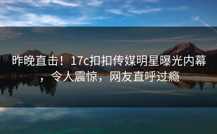 昨晚直击！17c扣扣传媒明星曝光内幕，令人震惊，网友直呼过瘾