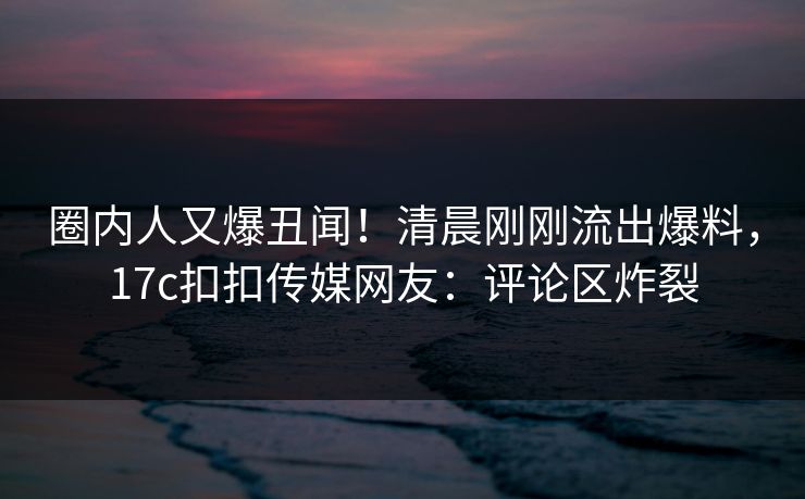 圈内人又爆丑闻！清晨刚刚流出爆料，17c扣扣传媒网友：评论区炸裂