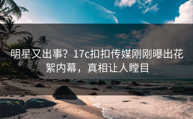 明星又出事？17c扣扣传媒刚刚曝出花絮内幕，真相让人瞠目