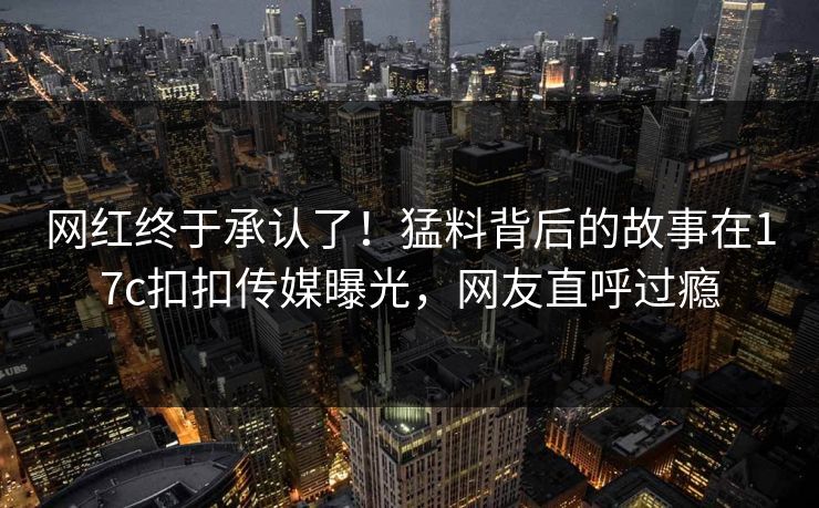 网红终于承认了！猛料背后的故事在17c扣扣传媒曝光，网友直呼过瘾