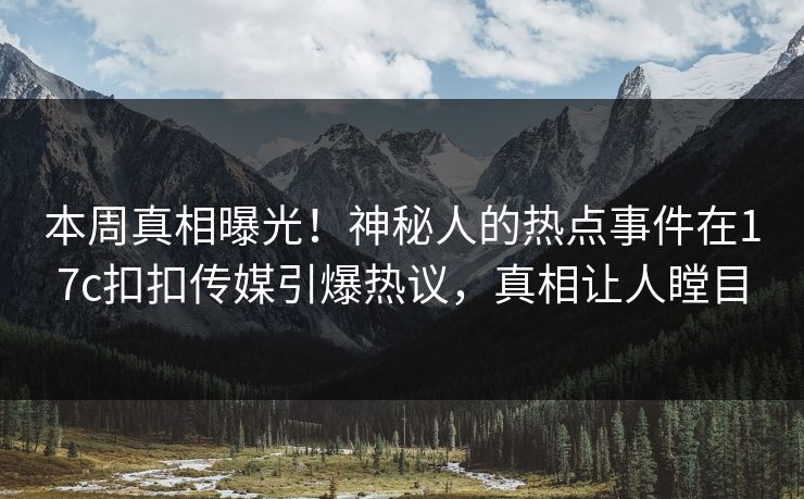 本周真相曝光！神秘人的热点事件在17c扣扣传媒引爆热议，真相让人瞠目