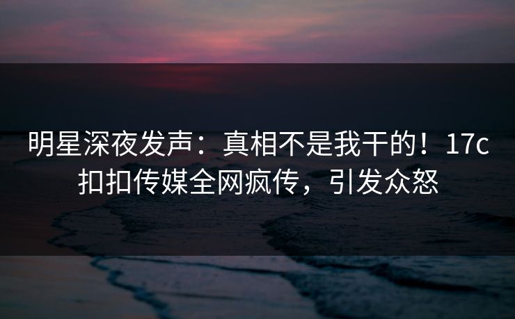 明星深夜发声：真相不是我干的！17c扣扣传媒全网疯传，引发众怒
