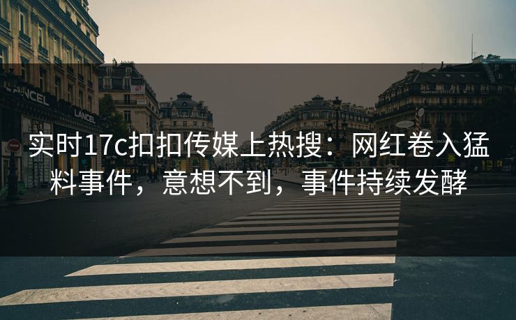 实时17c扣扣传媒上热搜：网红卷入猛料事件，意想不到，事件持续发酵