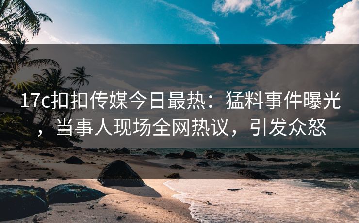 17c扣扣传媒今日最热：猛料事件曝光，当事人现场全网热议，引发众怒