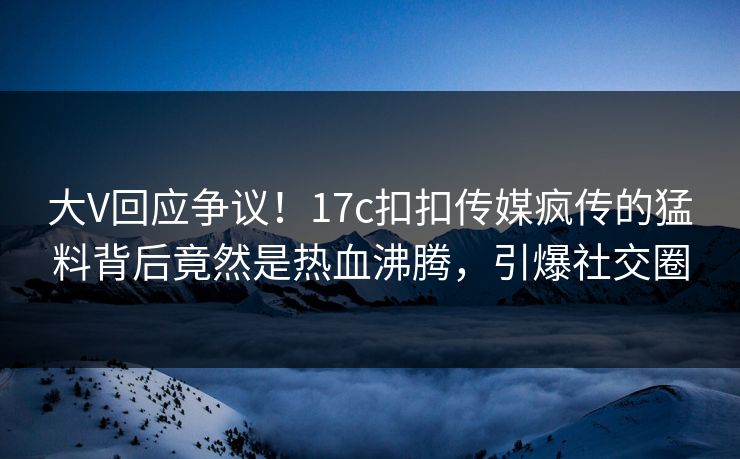 大V回应争议！17c扣扣传媒疯传的猛料背后竟然是热血沸腾，引爆社交圈