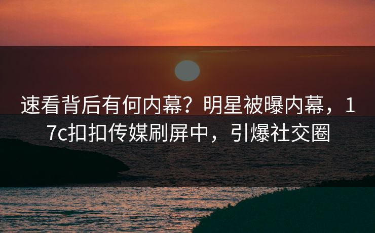 速看背后有何内幕？明星被曝内幕，17c扣扣传媒刷屏中，引爆社交圈