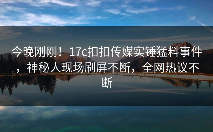 今晚刚刚！17c扣扣传媒实锤猛料事件，神秘人现场刷屏不断，全网热议不断