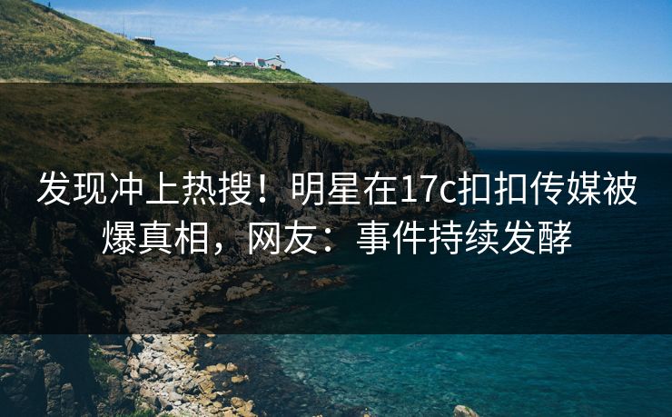 发现冲上热搜！明星在17c扣扣传媒被爆真相，网友：事件持续发酵