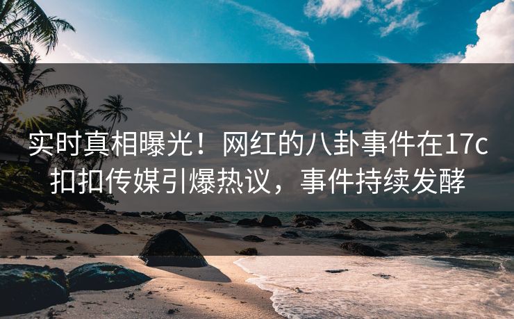 实时真相曝光！网红的八卦事件在17c扣扣传媒引爆热议，事件持续发酵