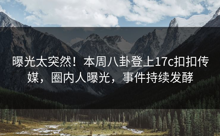 曝光太突然！本周八卦登上17c扣扣传媒，圈内人曝光，事件持续发酵
