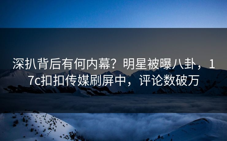 深扒背后有何内幕？明星被曝八卦，17c扣扣传媒刷屏中，评论数破万