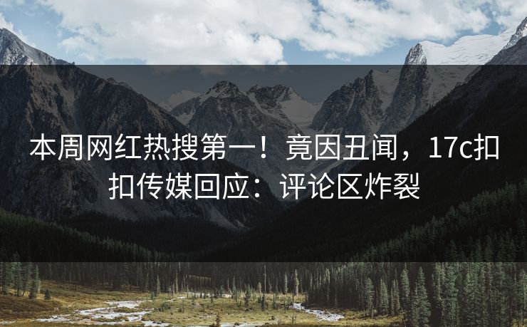 本周网红热搜第一！竟因丑闻，17c扣扣传媒回应：评论区炸裂
