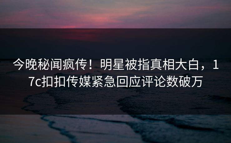 今晚秘闻疯传！明星被指真相大白，17c扣扣传媒紧急回应评论数破万
