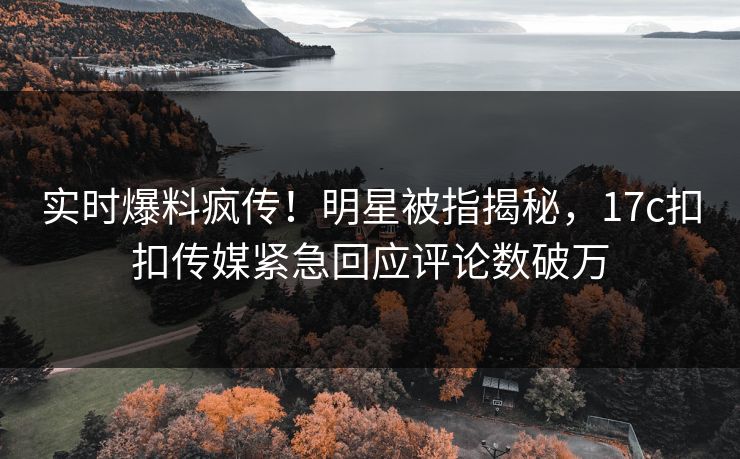 实时爆料疯传！明星被指揭秘，17c扣扣传媒紧急回应评论数破万