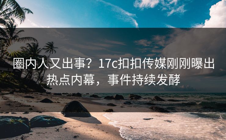 圈内人又出事？17c扣扣传媒刚刚曝出热点内幕，事件持续发酵