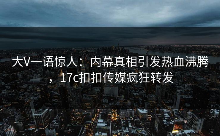 大V一语惊人：内幕真相引发热血沸腾，17c扣扣传媒疯狂转发
