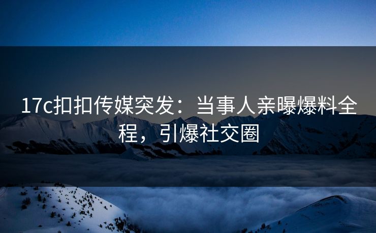 17c扣扣传媒突发：当事人亲曝爆料全程，引爆社交圈