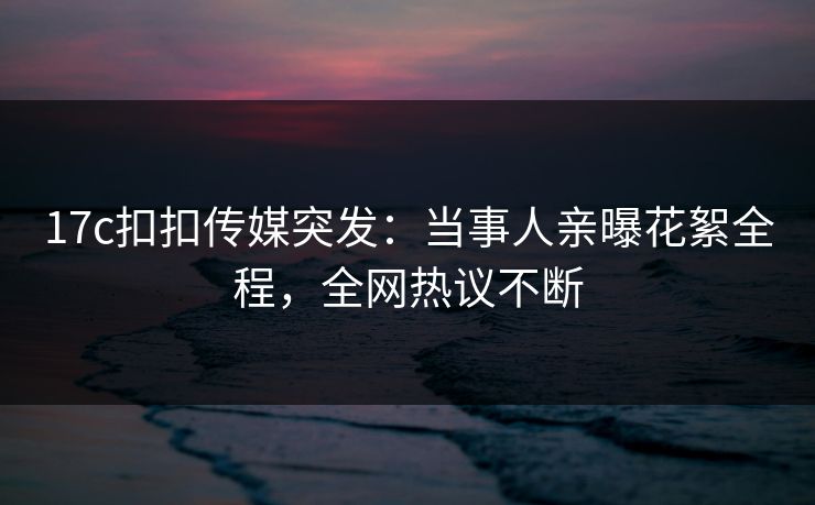 17c扣扣传媒突发：当事人亲曝花絮全程，全网热议不断