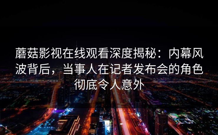蘑菇影视在线观看深度揭秘：内幕风波背后，当事人在记者发布会的角色彻底令人意外